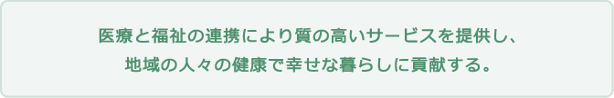 医療と福祉の連携により質の高いサービスを提供し、地域の人々の健康で幸せな暮らしに貢献する。